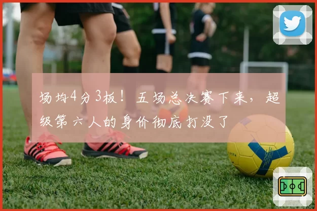 场均4分3板!五场总决赛下来,超级第六人的身价彻底打没了