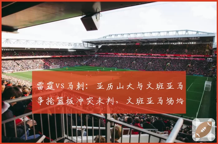 雷霆vs马刺：亚历山大与文班亚马争抢篮板冲突未判，文班亚马场均3.5次盖帽却未获保护