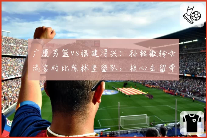 广厦男篮vs福建浔兴:孙铭徽转会流言对比陈林坚留队,核心去留牵动联盟格局?
