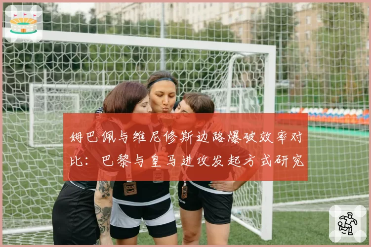 姆巴佩与维尼修斯边路爆破效率对比：巴黎与皇马进攻发起方式研究