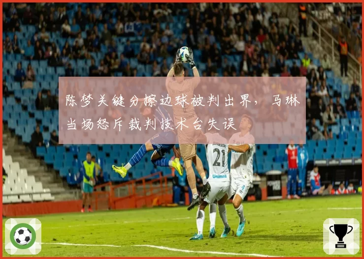 陈梦关键分擦边球被判出界，马琳当场怒斥裁判技术台失误