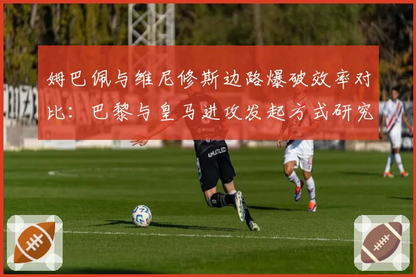 姆巴佩与维尼修斯边路爆破效率对比：巴黎与皇马进攻发起方式研究