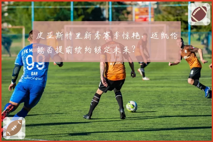 皮亚斯特里新秀赛季惊艳，迈凯伦能否提前续约锁定未来？