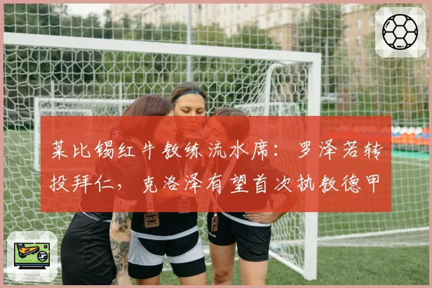 莱比锡红牛教练流水席：罗泽若转投拜仁，克洛泽有望首次执教德甲