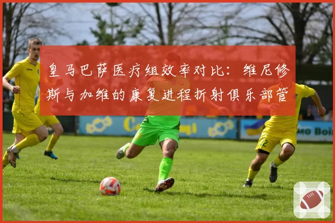 皇马巴萨医疗组效率对比：维尼修斯与加维的康复进程折射俱乐部管理差异
