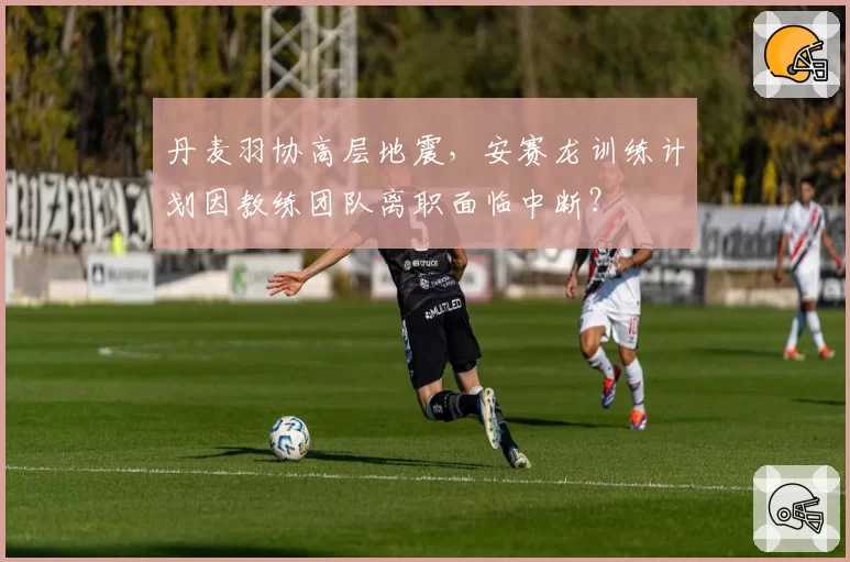 丹麦羽协高层地震，安赛龙训练计划因教练团队离职面临中断？