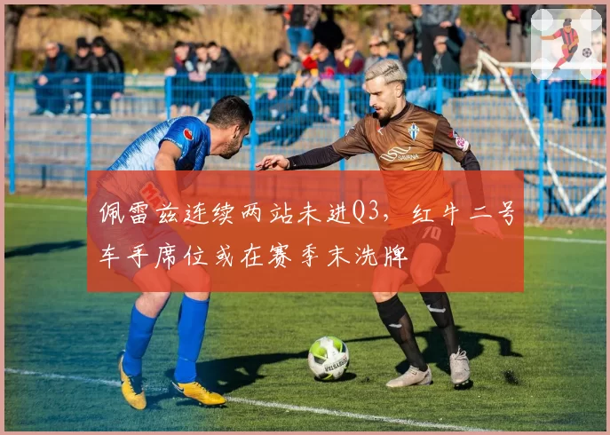 佩雷兹连续两站未进Q3，红牛二号车手席位或在赛季末洗牌