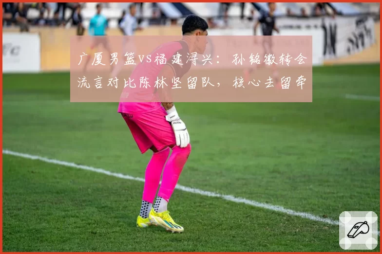 广厦男篮vs福建浔兴:孙铭徽转会流言对比陈林坚留队,核心去留牵动联盟格局?