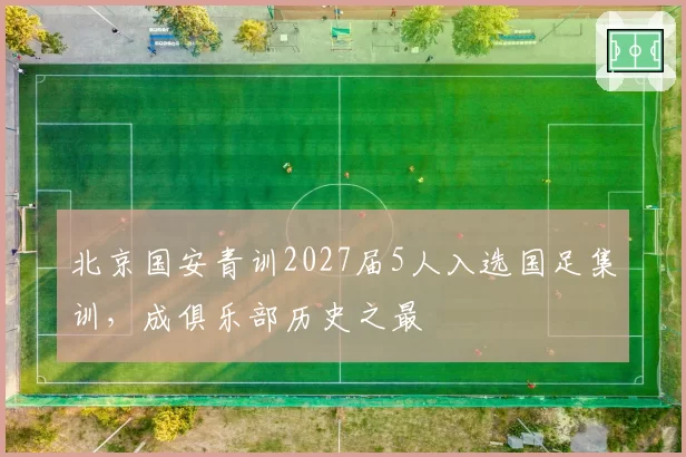 北京国安青训2027届5人入选国足集训，成俱乐部历史之最