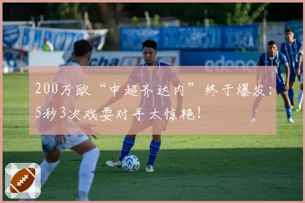 200万欧“中超齐达内”终于爆发：5秒3次戏耍对手太惊艳！